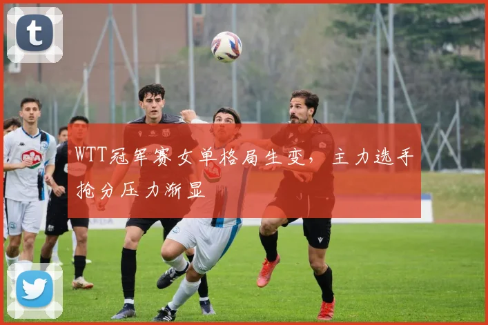 WTT冠军赛女单格局生变，主力选手抢分压力渐显
