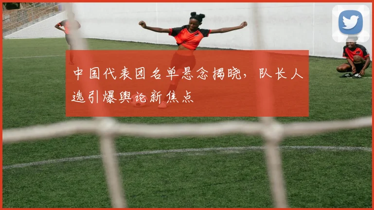 中国代表团名单悬念揭晓，队长人选引爆舆论新焦点