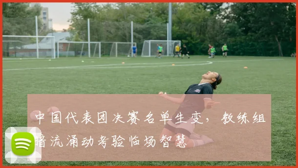 中国代表团决赛名单生变，教练组暗流涌动考验临场智慧