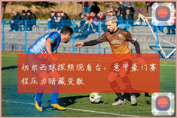 切尔西球探频现看台，意甲豪门赛程压力暗藏变数