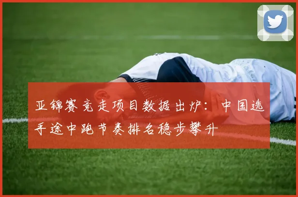 亚锦赛竞走项目数据出炉：中国选手途中跑节奏排名稳步攀升