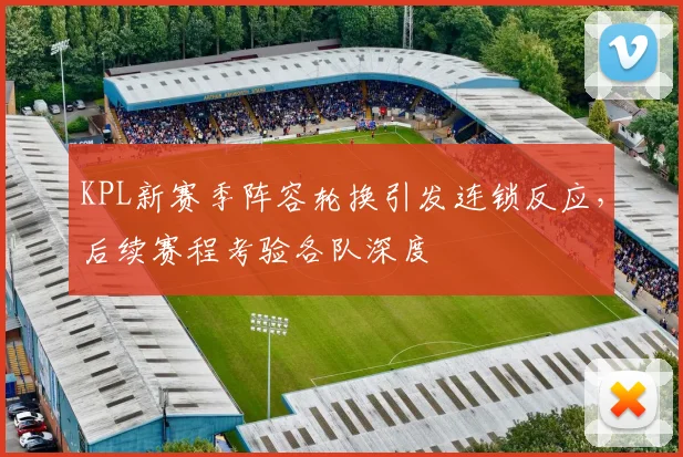 KPL新赛季阵容轮换引发连锁反应，后续赛程考验各队深度