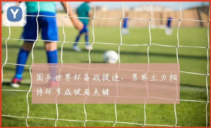 国乒世界杯备战提速，男单主力相持环节成破局关键