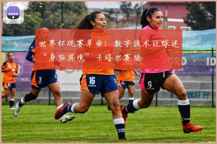 世界杯观赛革命：数字技术让球迷“身临其境”卡塔尔赛场