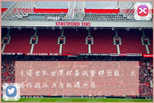 卡塔尔队世界杯备战紧锣密鼓，主场作战压力与机遇并存