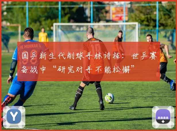 国乒新生代削球手林诗栋：世乒赛备战中“研究对手不能松懈”