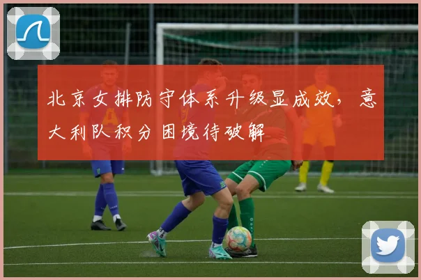 北京女排防守体系升级显成效，意大利队积分困境待破解