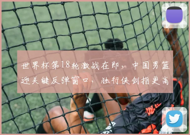 世界杯第18轮激战在即，中国男篮迎关键反弹窗口，独行侠剑指更高排名