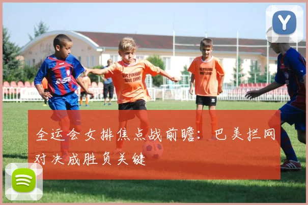 全运会女排焦点战前瞻：巴美拦网对决成胜负关键