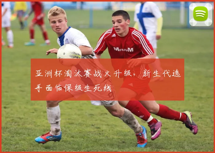 亚洲杯淘汰赛战火升级，新生代选手面临保级生死线