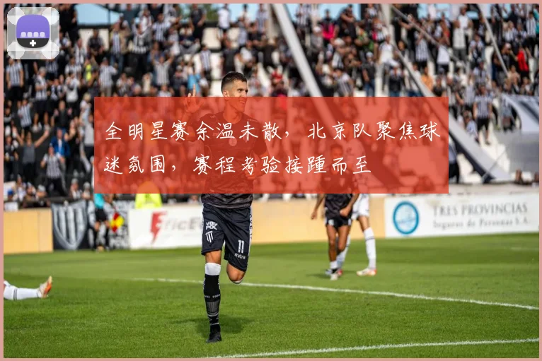 全明星赛余温未散，北京队聚焦球迷氛围，赛程考验接踵而至