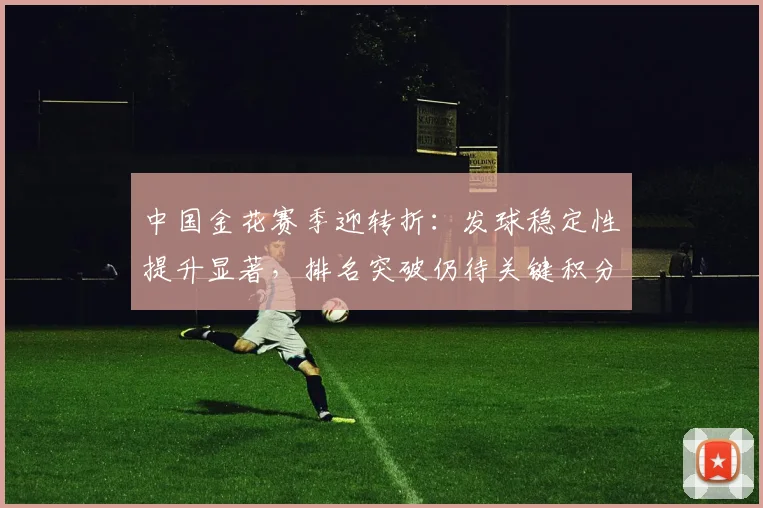中国金花赛季迎转折：发球稳定性提升显著，排名突破仍待关键积分
