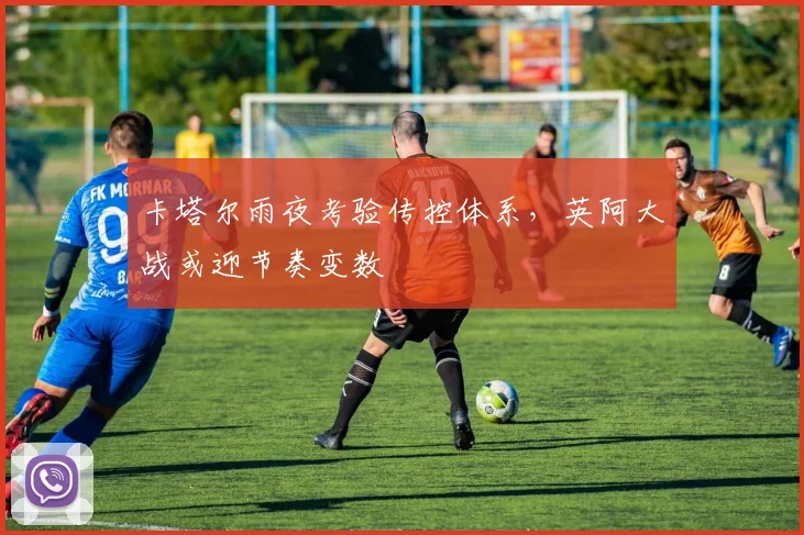 卡塔尔雨夜考验传控体系，英阿大战或迎节奏变数