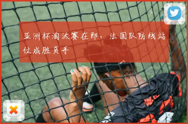 亚洲杯淘汰赛在即，法国队防线站位成胜负手