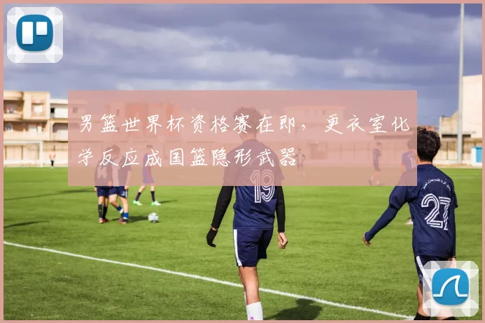 男篮世界杯资格赛在即，更衣室化学反应成国篮隐形武器
