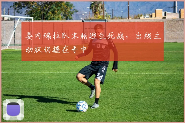 委内瑞拉队末轮迎生死战，出线主动权仍握在手中