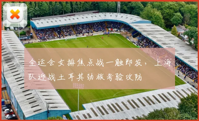 全运会女排焦点战一触即发，上海队迎战土耳其劲旅考验攻防