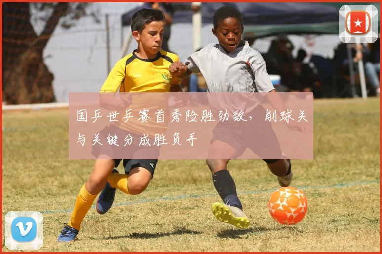 国乒世乒赛首秀险胜劲敌，削球关与关键分成胜负手