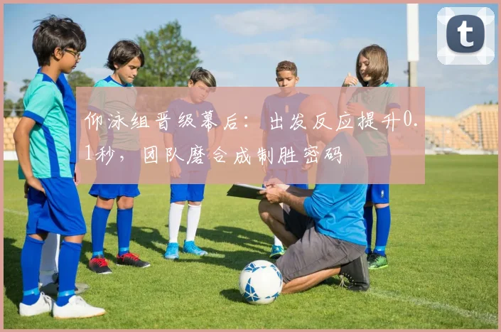 仰泳组晋级幕后：出发反应提升0.1秒，团队磨合成制胜密码