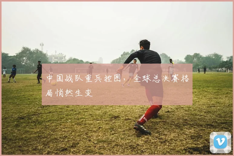 中国战队重兵控图，全球总决赛格局悄然生变