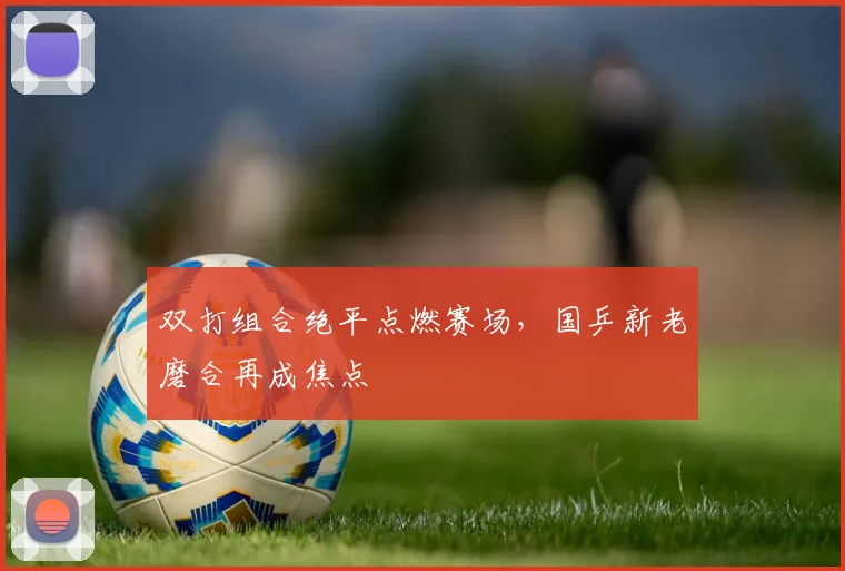 双打组合绝平点燃赛场，国乒新老磨合再成焦点