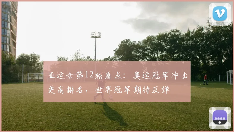 亚运会第12轮看点：奥运冠军冲击更高排名，世界冠军期待反弹