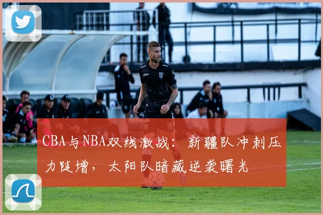 CBA与NBA双线激战：新疆队冲刺压力陡增，太阳队暗藏逆袭曙光
