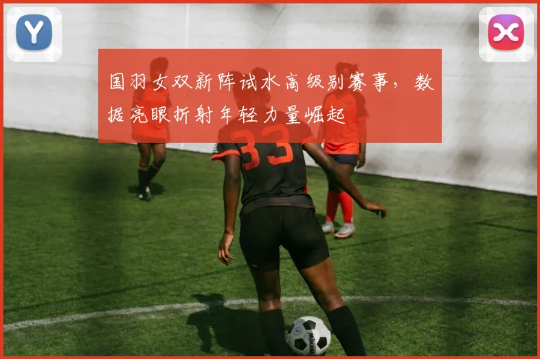 国羽女双新阵试水高级别赛事，数据亮眼折射年轻力量崛起