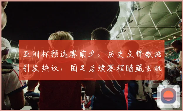 亚洲杯预选赛前夕，历史交锋数据引发热议，国足后续赛程暗藏玄机
