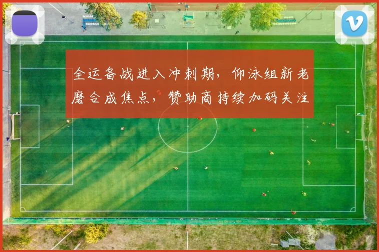 全运备战进入冲刺期，仰泳组新老磨合成焦点，赞助商持续加码关注