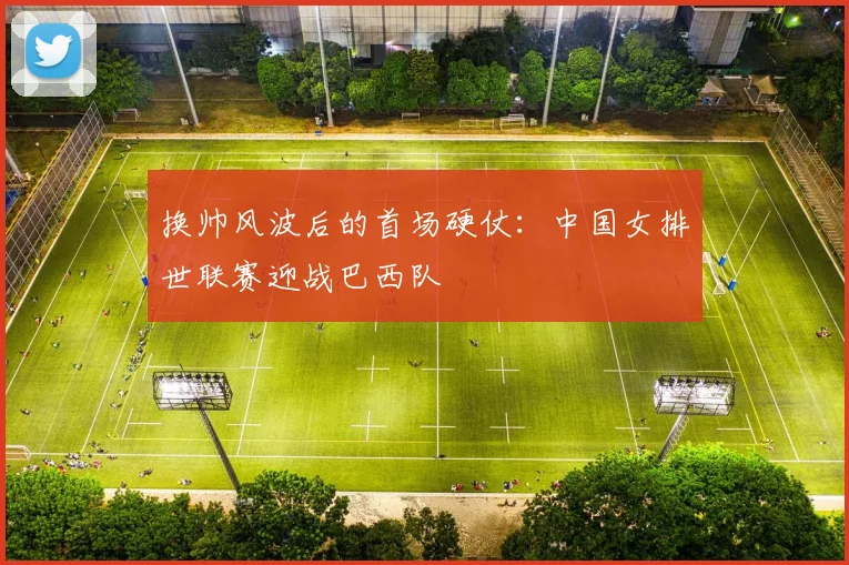 换帅风波后的首场硬仗：中国女排世联赛迎战巴西队