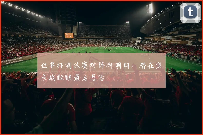 世界杯淘汰赛对阵渐明朗，潜在焦点战酝酿最后悬念