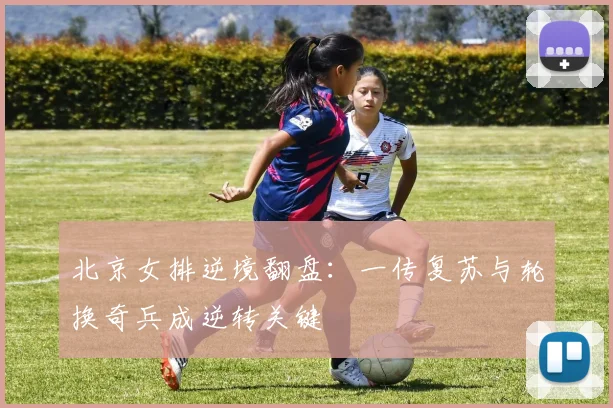 北京女排逆境翻盘：一传复苏与轮换奇兵成逆转关键