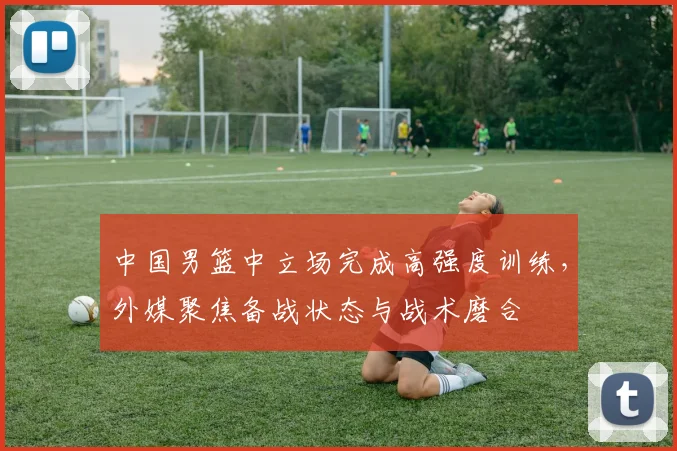 中国男篮中立场完成高强度训练，外媒聚焦备战状态与战术磨合