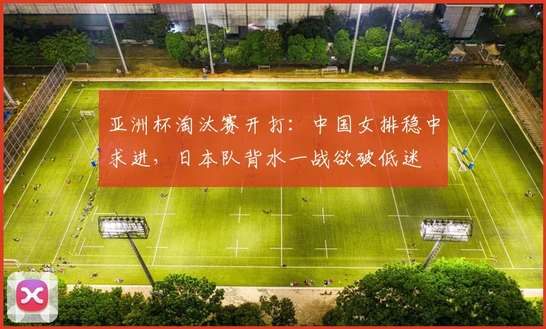 亚洲杯淘汰赛开打：中国女排稳中求进，日本队背水一战欲破低迷