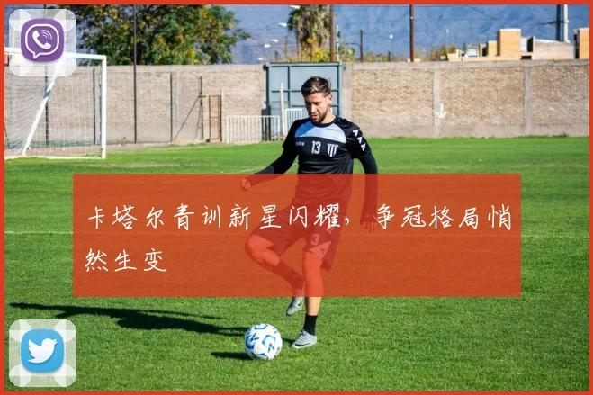 卡塔尔青训新星闪耀，争冠格局悄然生变