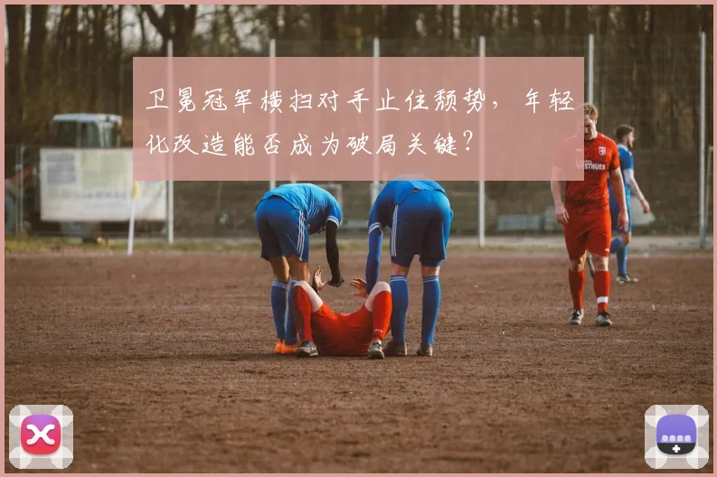 卫冕冠军横扫对手止住颓势，年轻化改造能否成为破局关键？