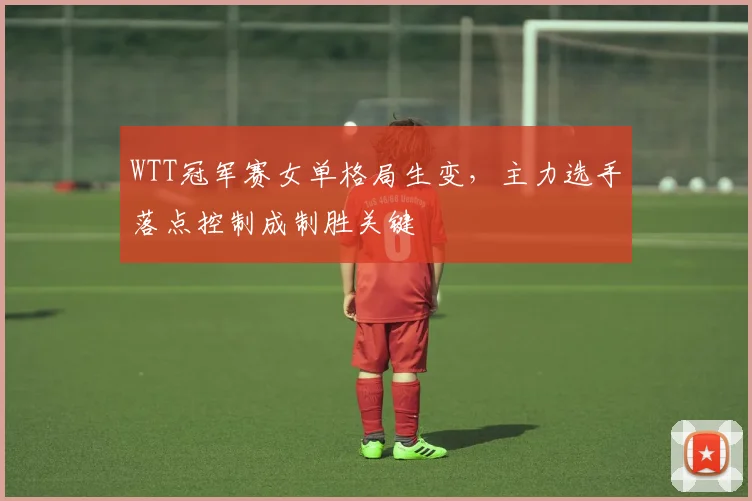 WTT冠军赛女单格局生变，主力选手落点控制成制胜关键