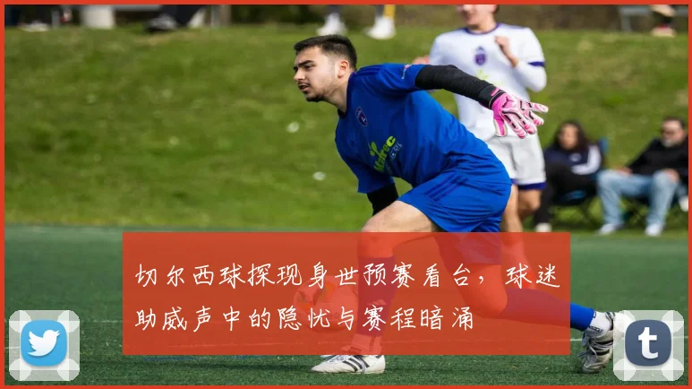 切尔西球探现身世预赛看台，球迷助威声中的隐忧与赛程暗涌