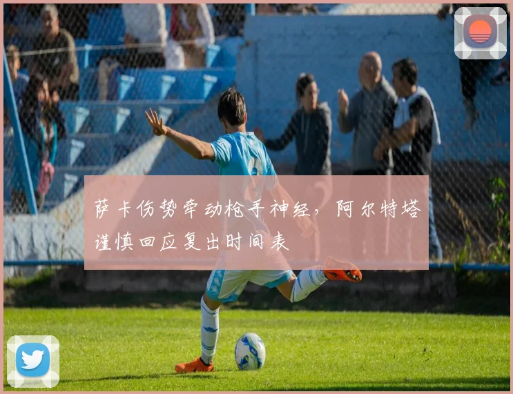 萨卡伤势牵动枪手神经，阿尔特塔谨慎回应复出时间表
