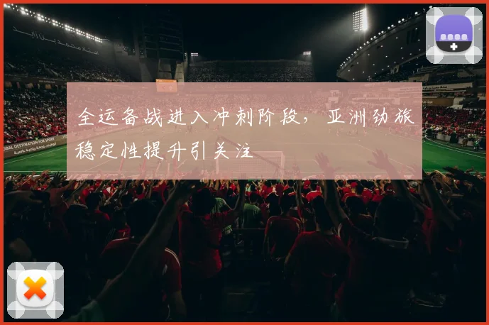 全运备战进入冲刺阶段，亚洲劲旅稳定性提升引关注