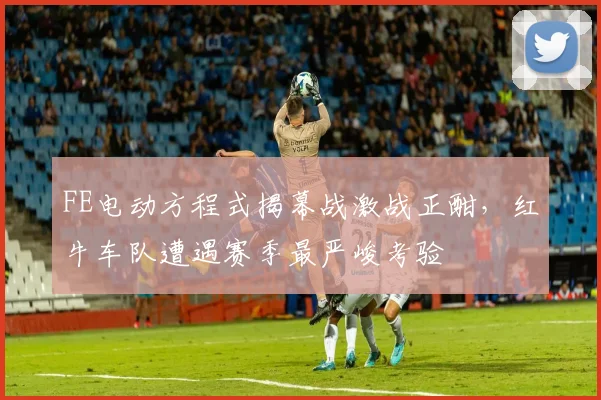 FE电动方程式揭幕战激战正酣，红牛车队遭遇赛季最严峻考验
