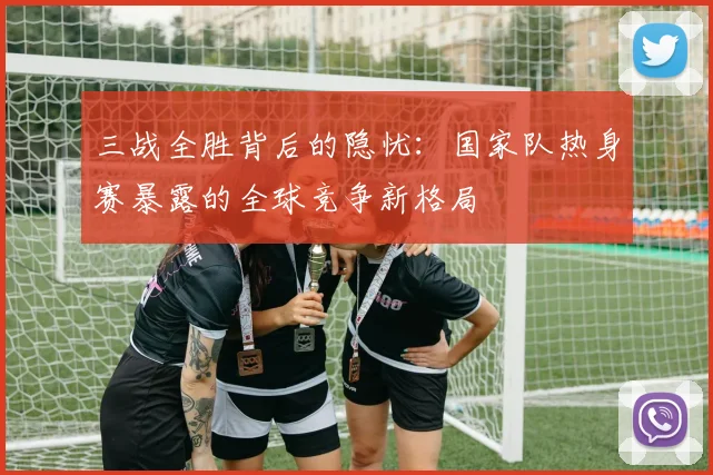 三战全胜背后的隐忧：国家队热身赛暴露的全球竞争新格局