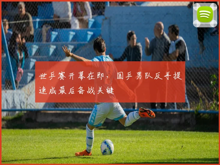 世乒赛开幕在即，国乒男队反手提速成最后备战关键