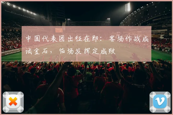 中国代表团出征在即：客场作战成试金石，临场发挥定成败
