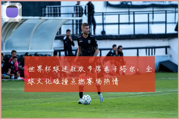 世界杯球迷狂欢节席卷卡塔尔，全球文化碰撞点燃赛场热情