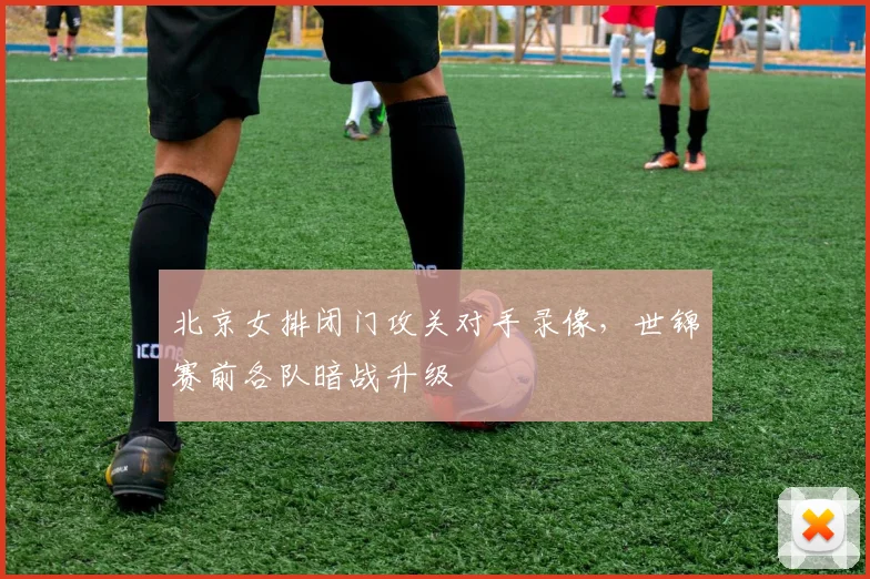 北京女排闭门攻关对手录像，世锦赛前各队暗战升级