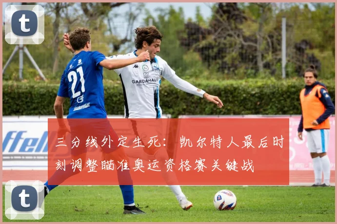 三分线外定生死：凯尔特人最后时刻调整瞄准奥运资格赛关键战