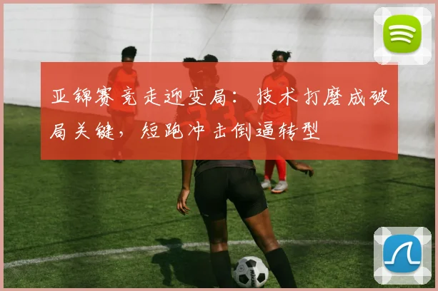 亚锦赛竞走迎变局：技术打磨成破局关键，短跑冲击倒逼转型